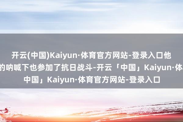 开云(中国)Kaiyun·体育官方网站-登录入口他的四十一军在蒋介石的呐喊下也参加了抗日战斗-开云「中国」Kaiyun·体育官方网站-登录入口