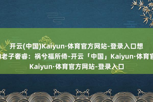 开云(中国)Kaiyun·体育官方网站-登录入口想着《谈德经》里的老子奢睿：祸兮福所倚-开云「中国」Kaiyun·体育官方网站-登录入口