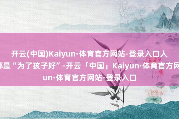 开云(中国)Kaiyun·体育官方网站-登录入口人人心里默契都是“为了孩子好”-开云「中国」Kaiyun·体育官方网站-登录入口