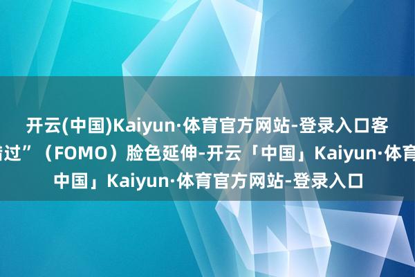 开云(中国)Kaiyun·体育官方网站-登录入口客户磋商显现“短促错过”（FOMO）脸色延伸-开云「中国」Kaiyun·体育官方网站-登录入口