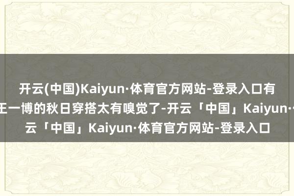 开云(中国)Kaiyun·体育官方网站-登录入口有网友在驳斥区留言:“王一博的秋日穿搭太有嗅觉了-开云「中国」Kaiyun·体育官方网站-登录入口