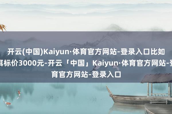 开云(中国)Kaiyun·体育官方网站-登录入口比如一饼普洱标价3000元-开云「中国」Kaiyun·体育官方网站-登录入口