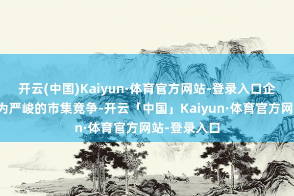开云(中国)Kaiyun·体育官方网站-登录入口企业靠近着更为严峻的市集竞争-开云「中国」Kaiyun·体育官方网站-登录入口