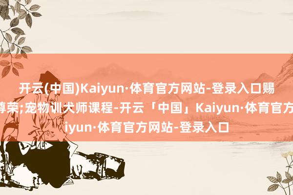 开云(中国)Kaiyun·体育官方网站-登录入口赐与它们终末的尊荣;宠物训犬师课程-开云「中国」Kaiyun·体育官方网站-登录入口