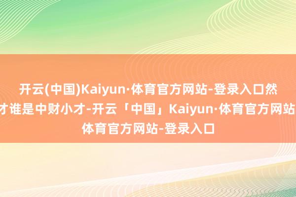 开云(中国)Kaiyun·体育官方网站-登录入口然而谁是大才谁是中财小才-开云「中国」Kaiyun·体育官方网站-登录入口