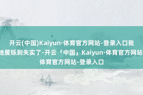 开云(中国)Kaiyun·体育官方网站-登录入口我一经深切地矍铄到失实了-开云「中国」Kaiyun·体育官方网站-登录入口