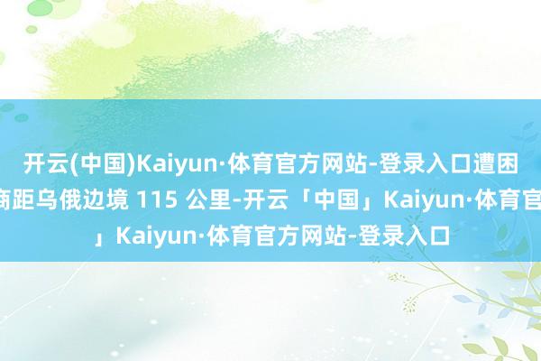 开云(中国)Kaiyun·体育官方网站-登录入口遭困难的俄方军事智商距乌俄边境 115 公里-开云「中国」Kaiyun·体育官方网站-登录入口