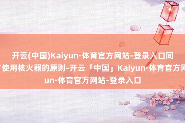 开云(中国)Kaiyun·体育官方网站-登录入口同期公布了我方使用核火器的原则-开云「中国」Kaiyun·体育官方网站-登录入口
