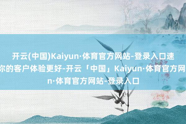开云(中国)Kaiyun·体育官方网站-登录入口速率超快!让你的客户体验更好-开云「中国」Kaiyun·体育官方网站-登录入口