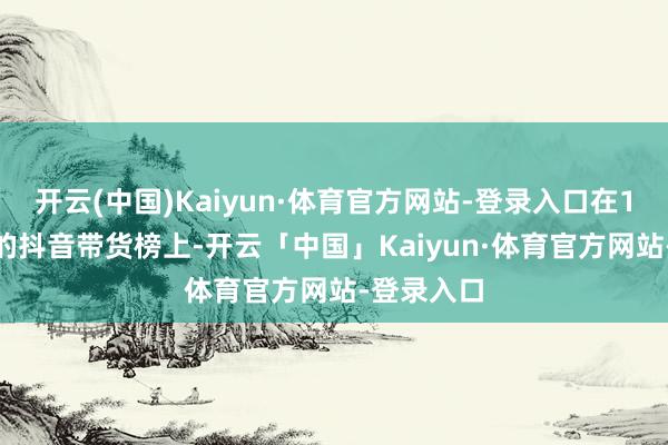 开云(中国)Kaiyun·体育官方网站-登录入口在10月15日的抖音带货榜上-开云「中国」Kaiyun·体育官方网站-登录入口