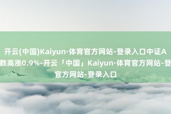 开云(中国)Kaiyun·体育官方网站-登录入口中证A100指数高涨0.9%-开云「中国」Kaiyun·体育官方网站-登录入口