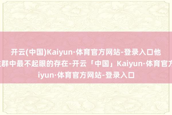 开云(中国)Kaiyun·体育官方网站-登录入口他一直是东说念主群中最不起眼的存在-开云「中国」Kaiyun·体育官方网站-登录入口