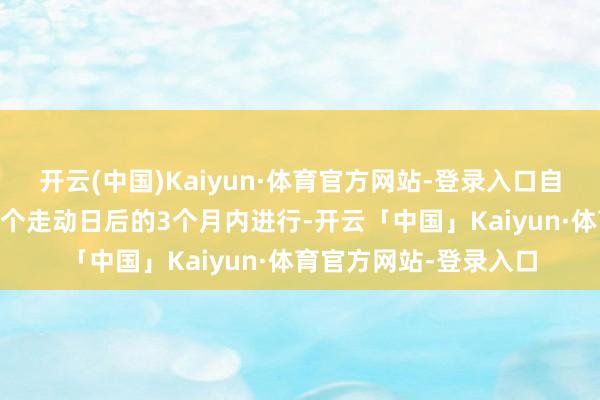 开云(中国)Kaiyun·体育官方网站-登录入口自本公告裸露之日起15个走动日后的3个月内进行-开云「中国」Kaiyun·体育官方网站-登录入口