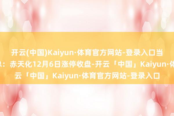 开云(中国)Kaiyun·体育官方网站-登录入口当日关切点来往信息汇总：赤天化12月6日涨停收盘-开云「中国」Kaiyun·体育官方网站-登录入口