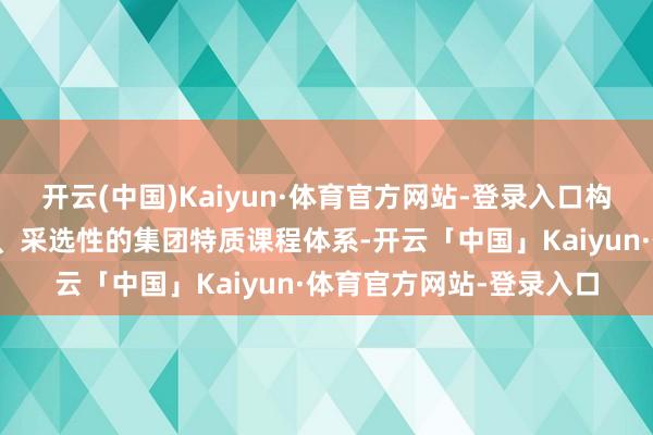开云(中国)Kaiyun·体育官方网站-登录入口构建具有基础性、发展性、采选性的集团特质课程体系-开云「中国」Kaiyun·体育官方网站-登录入口