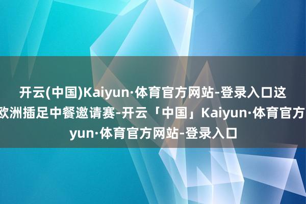 开云(中国)Kaiyun·体育官方网站-登录入口这是他第一次在欧洲插足中餐邀请赛-开云「中国」Kaiyun·体育官方网站-登录入口