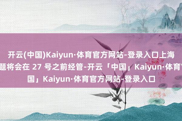 开云(中国)Kaiyun·体育官方网站-登录入口上海职工的社保交纳问题将会在 27 号之前经管-开云「中国」Kaiyun·体育官方网站-登录入口