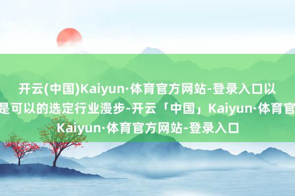 开云(中国)Kaiyun·体育官方网站-登录入口以下10只股票应该是可以的选定行业漫步-开云「中国」Kaiyun·体育官方网站-登录入口