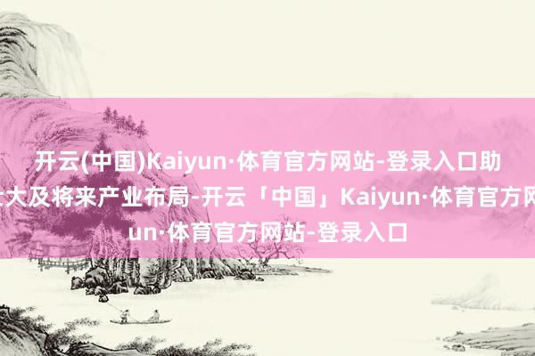 开云(中国)Kaiyun·体育官方网站-登录入口助力新兴产业壮大及将来产业布局-开云「中国」Kaiyun·体育官方网站-登录入口