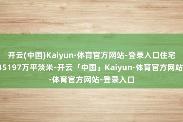 开云(中国)Kaiyun·体育官方网站-登录入口住宅杀青面积35197万平淡米-开云「中国」Kaiyun·体育官方网站-登录入口