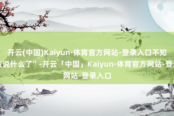 开云(中国)Kaiyun·体育官方网站-登录入口不知说念该说什么了”-开云「中国」Kaiyun·体育官方网站-登录入口