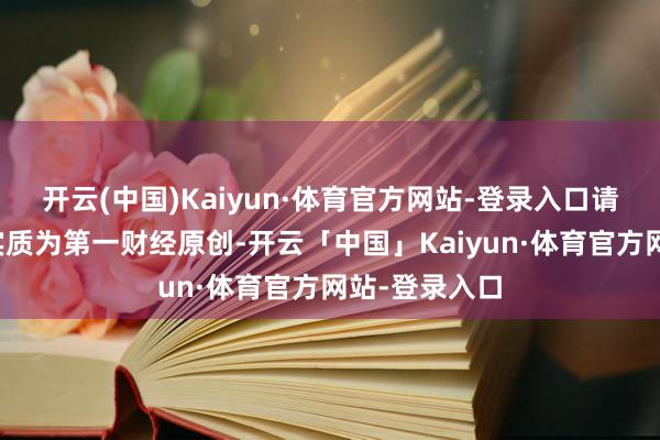 开云(中国)Kaiyun·体育官方网站-登录入口请点击这里此实质为第一财经原创-开云「中国」Kaiyun·体育官方网站-登录入口