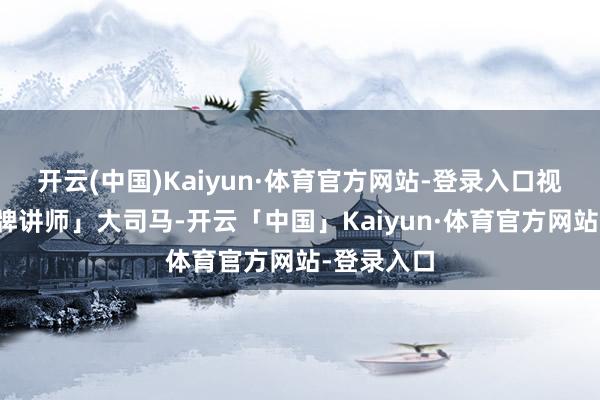 开云(中国)Kaiyun·体育官方网站-登录入口视频:「金牌讲师」大司马-开云「中国」Kaiyun·体育官方网站-登录入口