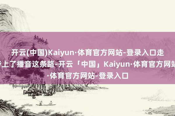 开云(中国)Kaiyun·体育官方网站-登录入口走时却把他带上了播音这条路-开云「中国」Kaiyun·体育官方网站-登录入口