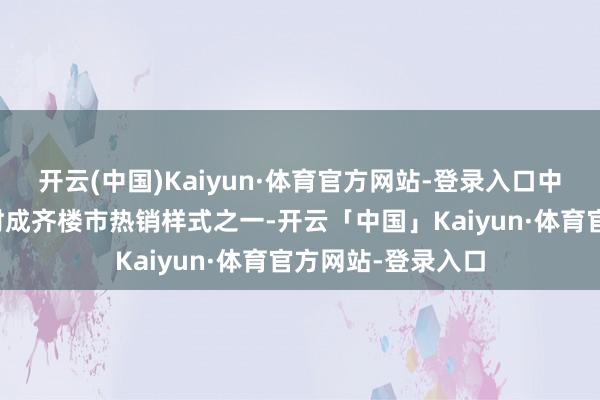 开云(中国)Kaiyun·体育官方网站-登录入口中德英伦联邦是现时成齐楼市热销样式之一-开云「中国」Kaiyun·体育官方网站-登录入口
