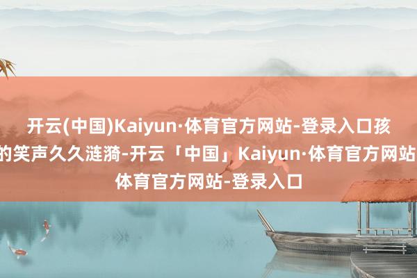 开云(中国)Kaiyun·体育官方网站-登录入口孩子们委宛的笑声久久涟漪-开云「中国」Kaiyun·体育官方网站-登录入口