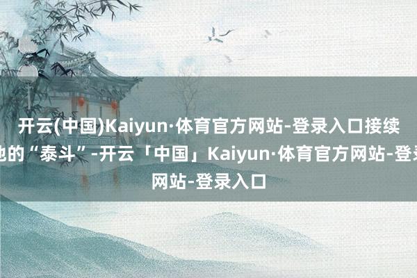 开云(中国)Kaiyun·体育官方网站-登录入口接续考证他的“泰斗”-开云「中国」Kaiyun·体育官方网站-登录入口