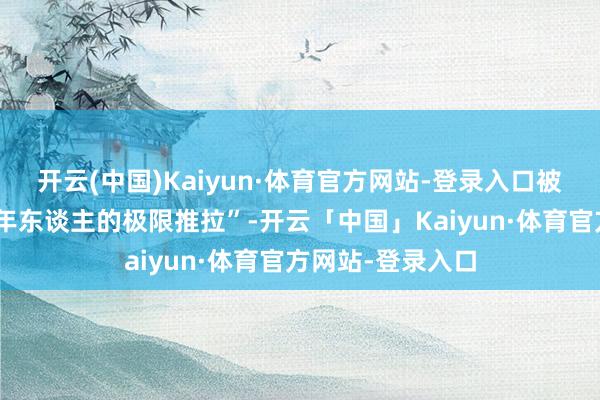 开云(中国)Kaiyun·体育官方网站-登录入口被不雅众称为“成年东谈主的极限推拉”-开云「中国」Kaiyun·体育官方网站-登录入口