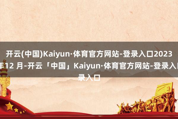 开云(中国)Kaiyun·体育官方网站-登录入口2023 年12 月-开云「中国」Kaiyun·体育官方网站-登录入口