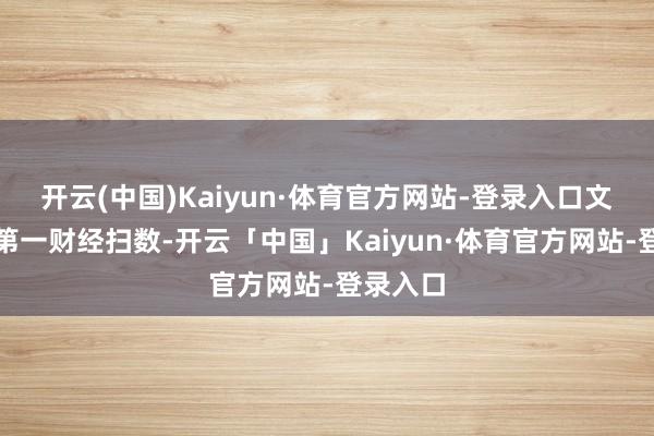 开云(中国)Kaiyun·体育官方网站-登录入口文章权归第一财经扫数-开云「中国」Kaiyun·体育官方网站-登录入口