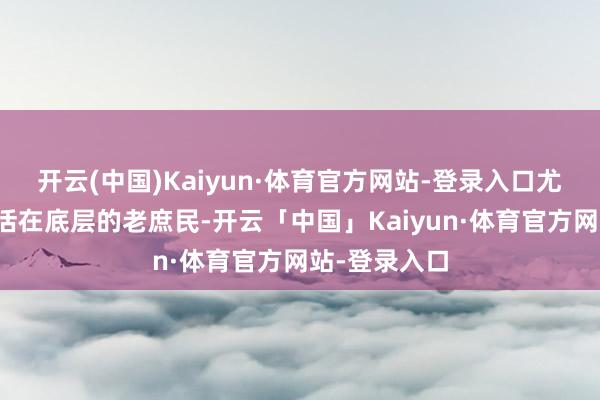 开云(中国)Kaiyun·体育官方网站-登录入口尤其是那些生活在底层的老庶民-开云「中国」Kaiyun·体育官方网站-登录入口