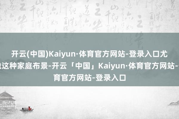 开云(中国)Kaiyun·体育官方网站-登录入口尤其是对他这种家庭布景-开云「中国」Kaiyun·体育官方网站-登录入口