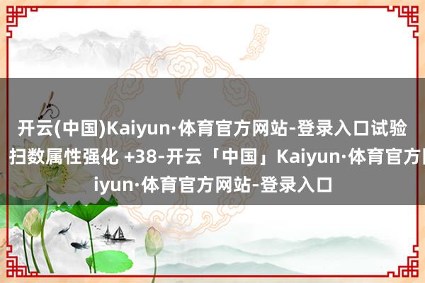 开云(中国)Kaiyun·体育官方网站-登录入口试验力智普及为0、扫数属性强化 +38-开云「中国」Kaiyun·体育官方网站-登录入口