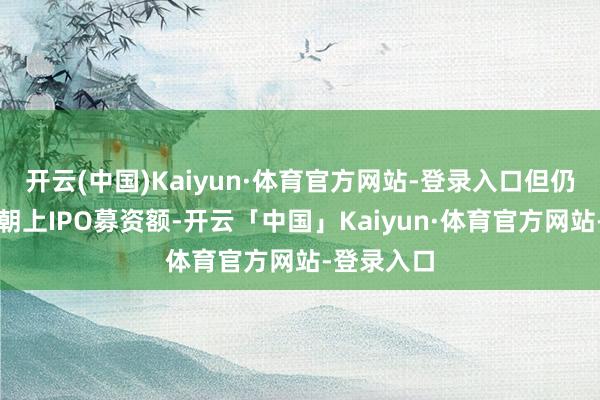 开云(中国)Kaiyun·体育官方网站-登录入口但仍纠合四年朝上IPO募资额-开云「中国」Kaiyun·体育官方网站-登录入口