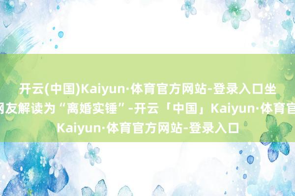 开云(中国)Kaiyun·体育官方网站-登录入口坐窝被感觉聪惠的网友解读为“离婚实锤”-开云「中国」Kaiyun·体育官方网站-登录入口