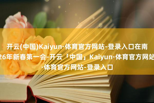 开云(中国)Kaiyun·体育官方网站-登录入口在南宁召开2026年新春第一会-开云「中国」Kaiyun·体育官方网站-登录入口