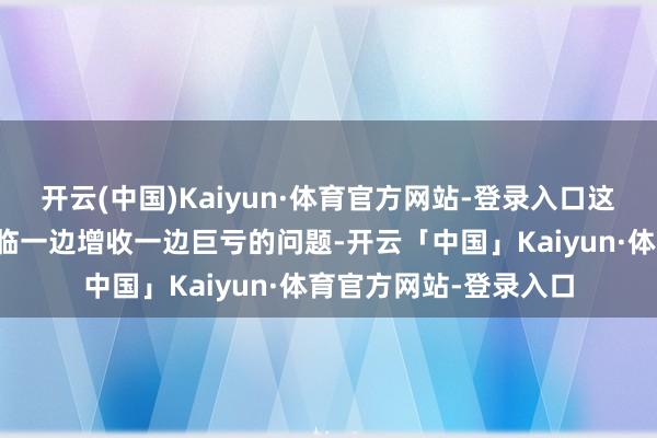 开云(中国)Kaiyun·体育官方网站-登录入口这家跨国汽车巨头却濒临一边增收一边巨亏的问题-开云「中国」Kaiyun·体育官方网站-登录入口