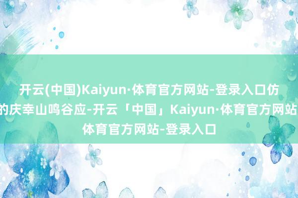 开云(中国)Kaiyun·体育官方网站-登录入口仿佛与辰天的庆幸山鸣谷应-开云「中国」Kaiyun·体育官方网站-登录入口