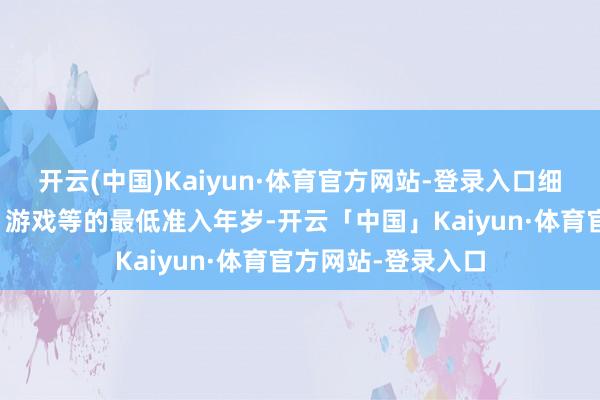开云(中国)Kaiyun·体育官方网站-登录入口细目特定应用按序、游戏等的最低准入年岁-开云「中国」Kaiyun·体育官方网站-登录入口