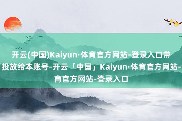 开云(中国)Kaiyun·体育官方网站-登录入口带货账号可投放给本账号-开云「中国」Kaiyun·体育官方网站-登录入口