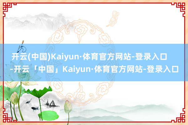 开云(中国)Kaiyun·体育官方网站-登录入口    -开云「中国」Kaiyun·体育官方网站-登录入口