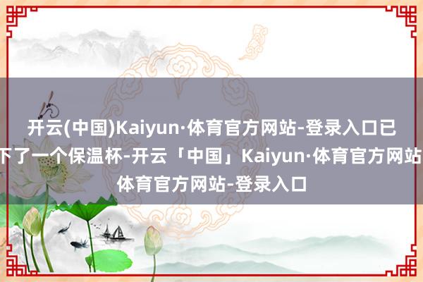 开云(中国)Kaiyun·体育官方网站-登录入口已而死后滑下了一个保温杯-开云「中国」Kaiyun·体育官方网站-登录入口