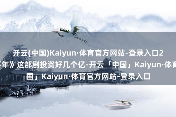 开云(中国)Kaiyun·体育官方网站-登录入口2、白宇白宇的《太平年》这部剧投资好几个亿-开云「中国」Kaiyun·体育官方网站-登录入口