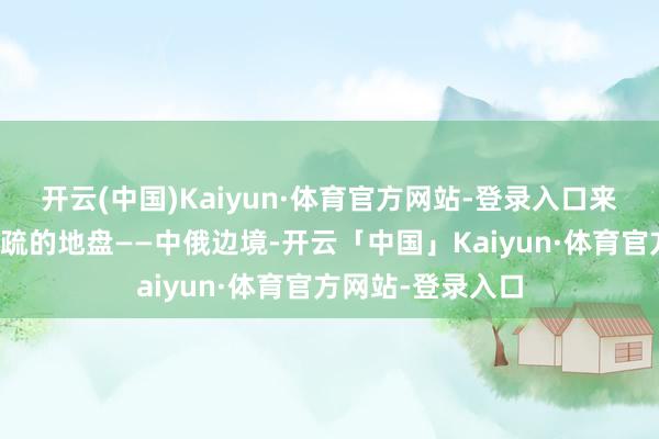 开云(中国)Kaiyun·体育官方网站-登录入口来到了一派十足生疏的地盘——中俄边境-开云「中国」Kaiyun·体育官方网站-登录入口