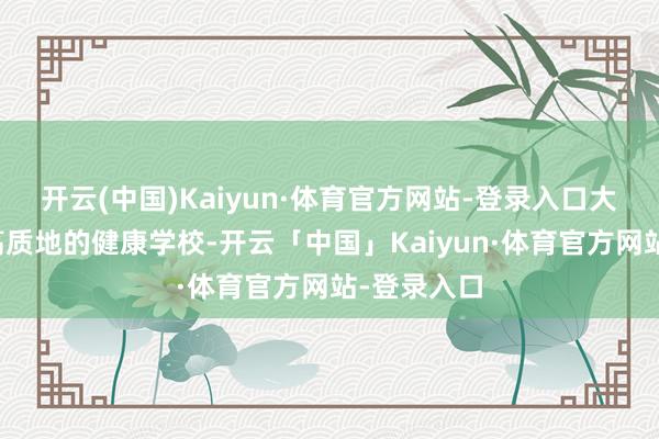 开云(中国)Kaiyun·体育官方网站-登录入口大量建成更高质地的健康学校-开云「中国」Kaiyun·体育官方网站-登录入口