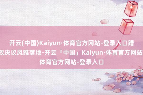 开云(中国)Kaiyun·体育官方网站-登录入口蹧跶刺激新政决议风雅落地-开云「中国」Kaiyun·体育官方网站-登录入口